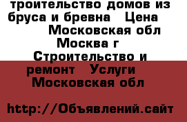 Cтроительство домов из бруса и бревна › Цена ­ 10 000 - Московская обл., Москва г. Строительство и ремонт » Услуги   . Московская обл.